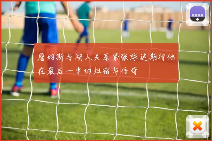 詹姆斯与湖人关系紧张球迷期待他在最后一季的归宿与传奇