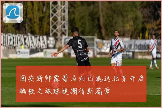 国安新帅蒙哥马利已抵达北京开启执教之旅球迷期待新篇章
