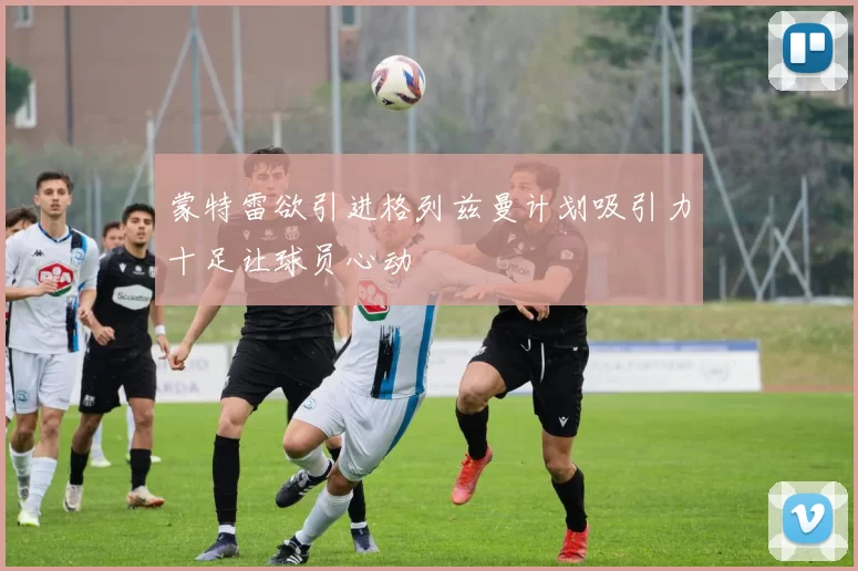 蒙特雷欲引进格列兹曼计划吸引力十足让球员心动