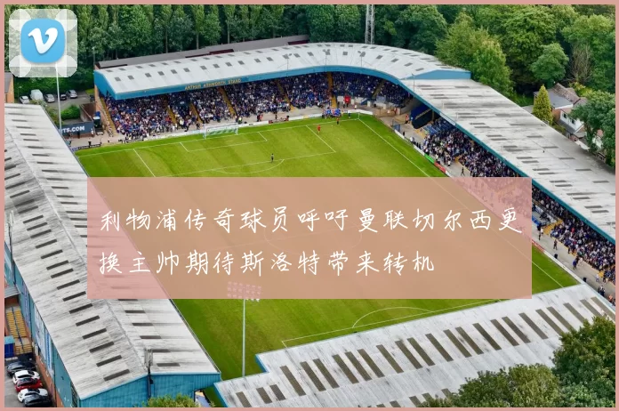 利物浦传奇球员呼吁曼联切尔西更换主帅期待斯洛特带来转机