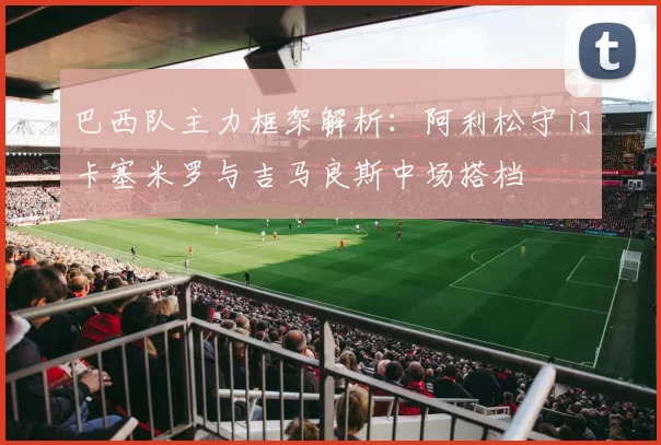 巴西队主力框架解析：阿利松守门卡塞米罗与吉马良斯中场搭档